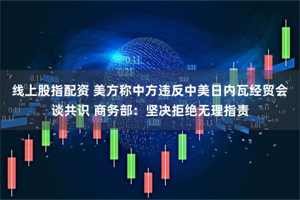 线上股指配资 美方称中方违反中美日内瓦经贸会谈共识 商务部：坚决拒绝无理指责