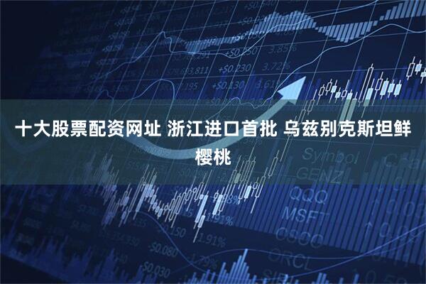 十大股票配资网址 浙江进口首批 乌兹别克斯坦鲜樱桃