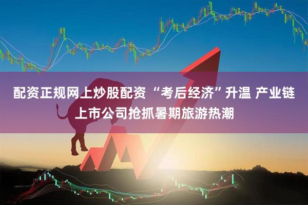 配资正规网上炒股配资 “考后经济”升温 产业链上市公司抢抓暑期旅游热潮
