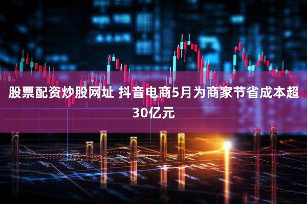 股票配资炒股网址 抖音电商5月为商家节省成本超30亿元