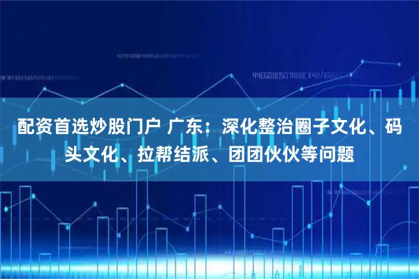 配资首选炒股门户 广东：深化整治圈子文化、码头文化、拉帮结派、团团伙伙等问题