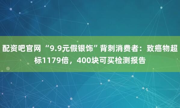 配资吧官网 “9.9元假银饰”背刺消费者：致癌物超标1179倍，400块可买检测报告