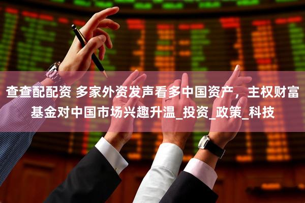 查查配配资 多家外资发声看多中国资产，主权财富基金对中国市场兴趣升温_投资_政策_科技