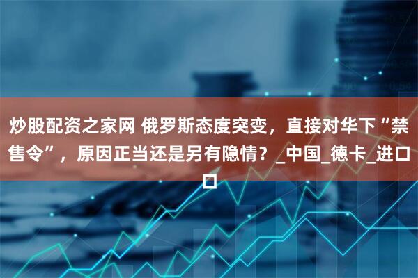 炒股配资之家网 俄罗斯态度突变，直接对华下“禁售令”，原因正当还是另有隐情？_中国_德卡_进口