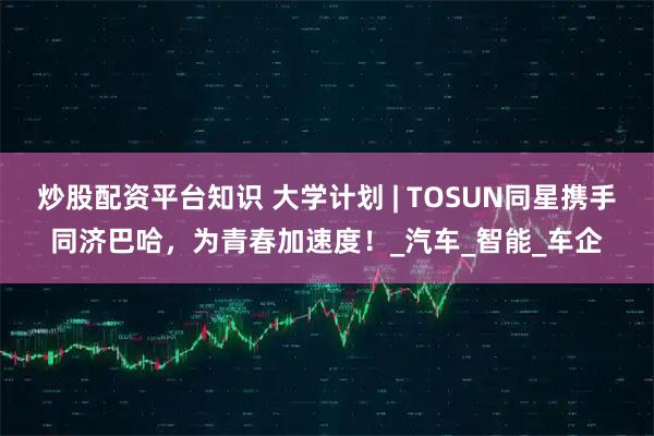 炒股配资平台知识 大学计划 | TOSUN同星携手同济巴哈，为青春加速度！_汽车_智能_车企
