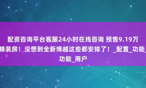配资咨询平台客服24小时在线咨询 预售9.19万起买精装房！没想到全新博越这些都安排了！_配置_功能_用户