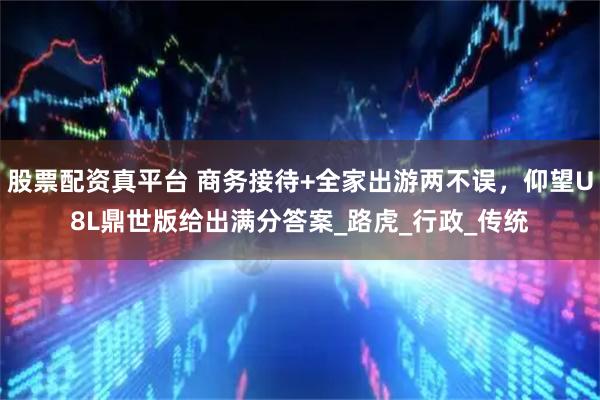 股票配资真平台 商务接待+全家出游两不误，仰望U8L鼎世版给出满分答案_路虎_行政_传统