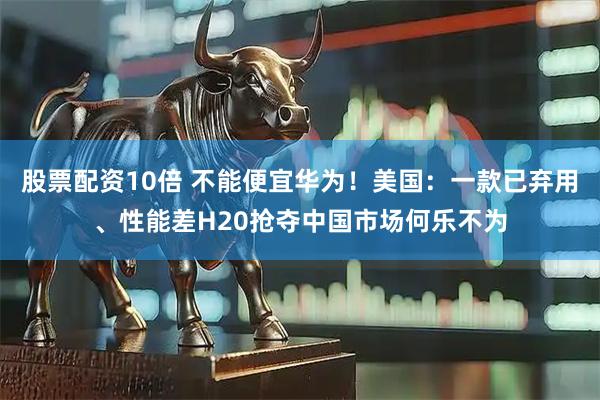 股票配资10倍 不能便宜华为！美国：一款已弃用、性能差H20抢夺中国市场何乐不为