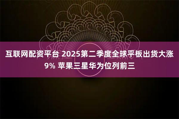 互联网配资平台 2025第二季度全球平板出货大涨9% 苹果三星华为位列前三