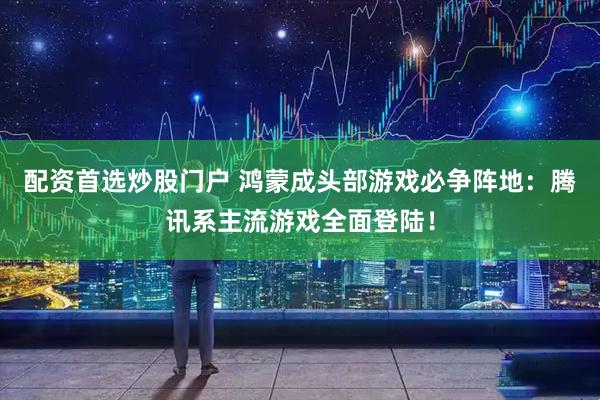 配资首选炒股门户 鸿蒙成头部游戏必争阵地：腾讯系主流游戏全面登陆！
