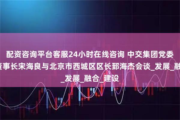 配资咨询平台客服24小时在线咨询 中交集团党委书记、董事长宋海良与北京市西城区区长郅海杰会谈_发展_融合_建设