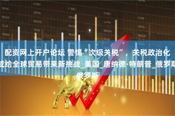 配资网上开户论坛 警惕“次级关税”，关税政治化或给全球贸易带来新挑战_美国_唐纳德·特朗普_俄罗斯