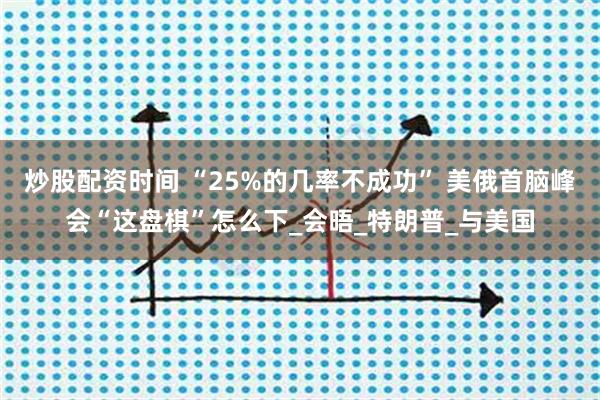 炒股配资时间 “25%的几率不成功” 美俄首脑峰会“这盘棋”怎么下_会晤_特朗普_与美国
