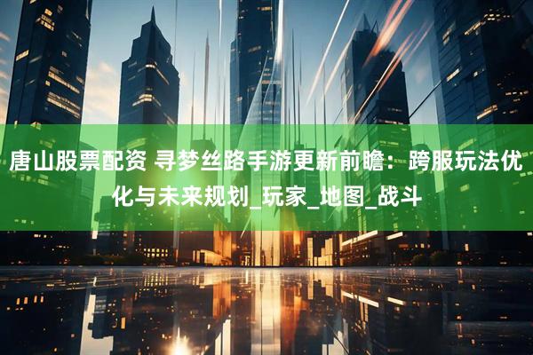 唐山股票配资 寻梦丝路手游更新前瞻：跨服玩法优化与未来规划_玩家_地图_战斗