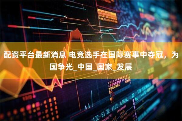 配资平台最新消息 电竞选手在国际赛事中夺冠，为国争光_中国_国家_发展