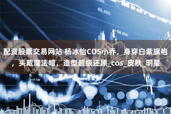 配资股票交易网站 杨冰怡COS小乔，身穿白紫旗袍，头戴魔法帽，造型超级还原_cos_皮肤_明星