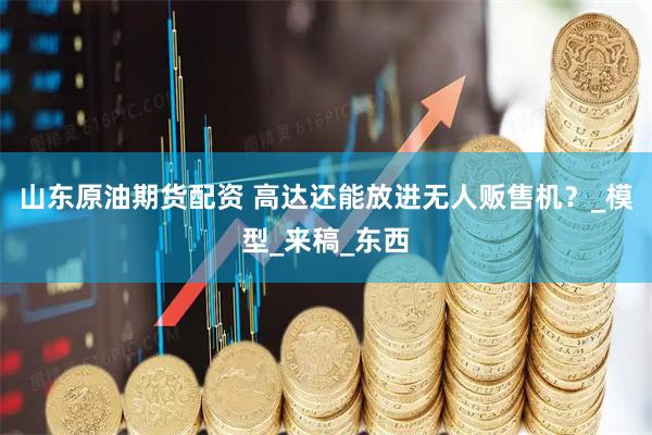 山东原油期货配资 高达还能放进无人贩售机？_模型_来稿_东西