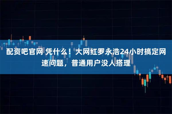 配资吧官网 凭什么！大网红罗永浩24小时搞定网速问题，普通用户没人搭理