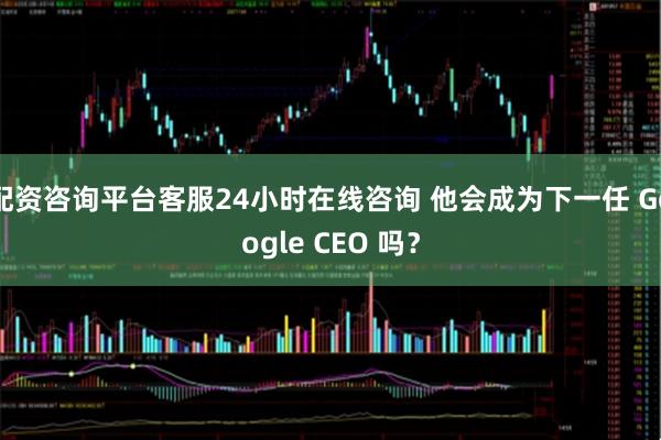 配资咨询平台客服24小时在线咨询 他会成为下一任 Google CEO 吗？