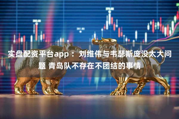 实盘配资平台app :刘维伟与韦瑟斯庞没太大问题 青岛队不存在不团结的事情