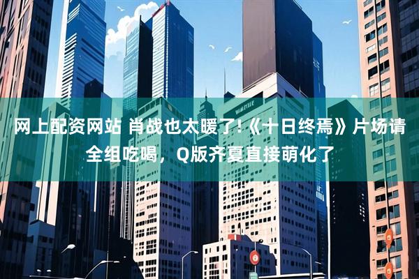 网上配资网站 肖战也太暖了!《十日终焉》片场请全组吃喝，Q版齐夏直接萌化了