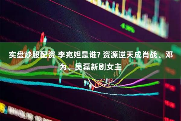实盘炒股配资 李宛妲是谁? 资源逆天成肖战、邓为、吴磊新剧女主