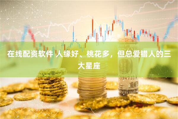 在线配资软件 人缘好、桃花多，但总爱错人的三大星座