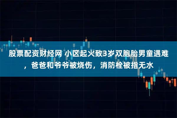 股票配资财经网 小区起火致3岁双胞胎男童遇难，爸爸和爷爷被烧伤，消防栓被指无水