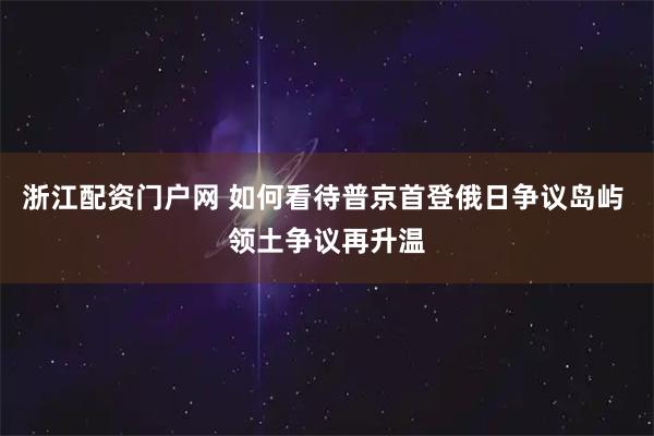 浙江配资门户网 如何看待普京首登俄日争议岛屿 领土争议再升温