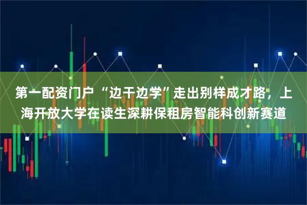 第一配资门户 “边干边学”走出别样成才路，上海开放大学在读生深耕保租房智能科创新赛道