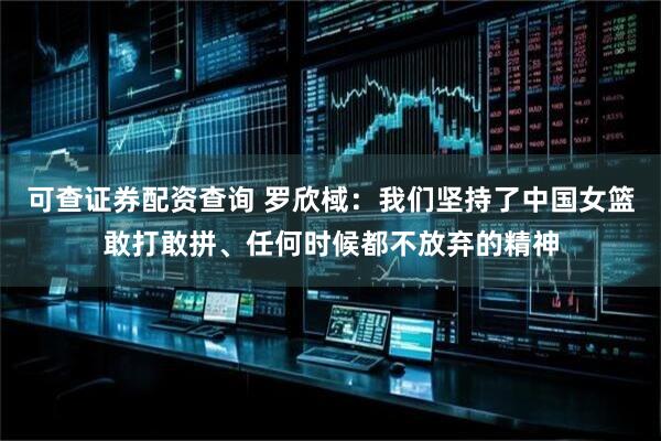 可查证券配资查询 罗欣棫：我们坚持了中国女篮敢打敢拼、任何时候都不放弃的精神